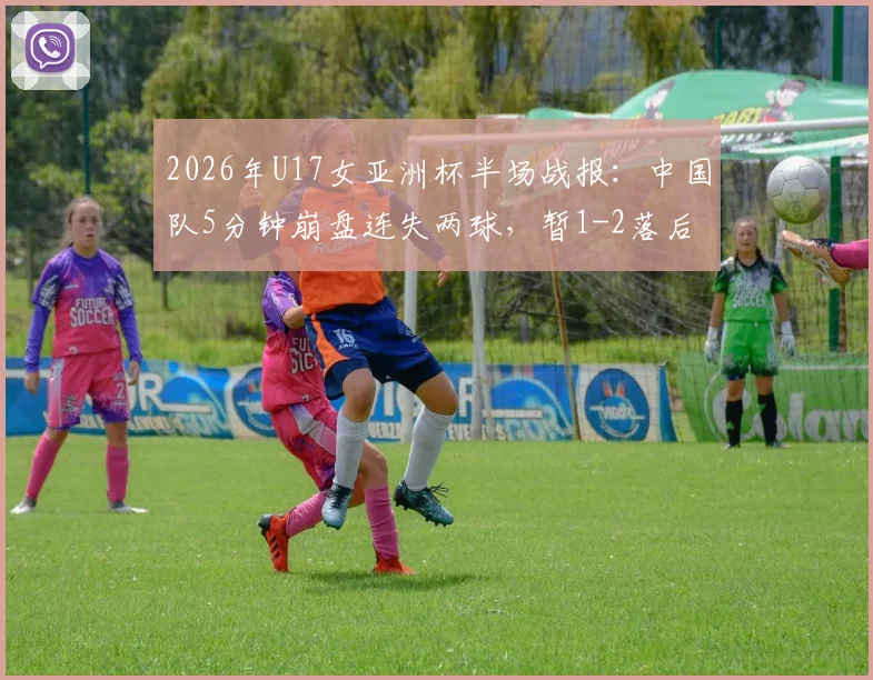 2026年U17女亚洲杯半场战报:中国队5分钟崩盘连失两球,暂1-2落后朝鲜队,晋级前景蒙上阴影