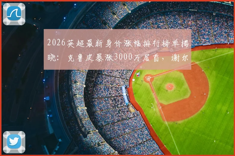 2026英超最新身价涨幅排行榜单揭晓：克鲁皮暴涨3000万居首，谢尔基涨2500万，附潜力球员分析