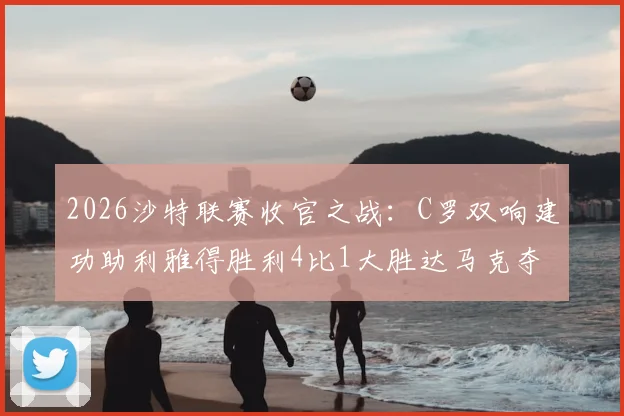 2026沙特联赛收官之战：C罗双响建功助利雅得胜利4比1大胜达马克夺冠，完整战报与数据分析