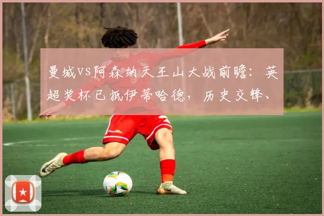 曼城vs阿森纳天王山大战前瞻：英超奖杯已抵伊蒂哈德，历史交锋、关键对决与夺冠形势深度剖析