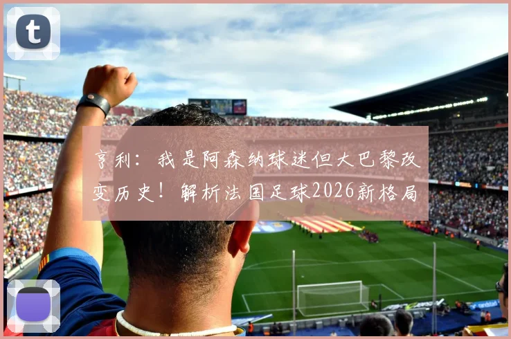 亨利：我是阿森纳球迷但大巴黎改变历史！解析法国足球2026新格局