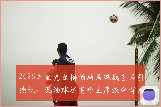 2026年里克尔梅伯纳乌观战皇马引热议,现场球迷高呼主席救命背后:俱乐部转会策略与球迷期望冲突分析