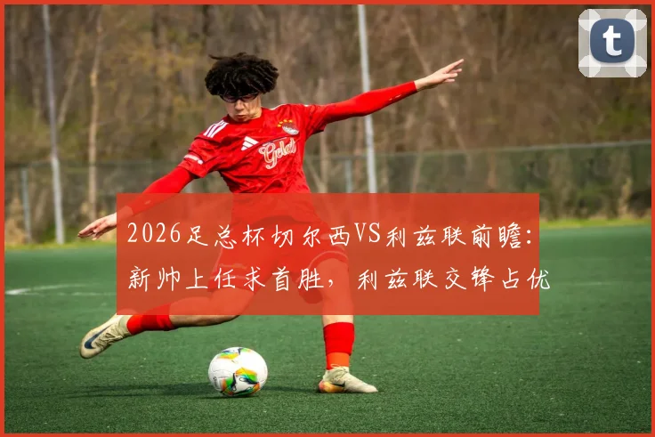 2026足总杯切尔西VS利兹联前瞻:新帅上任求首胜,利兹联交锋占优,核心看点与胜负手解析