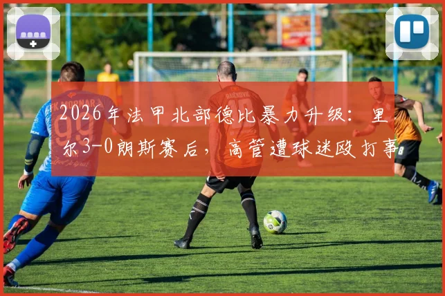 2026年法甲北部德比暴力升级:里尔3-0朗斯赛后,高管遭球迷殴打事件全解析与后续处罚追踪