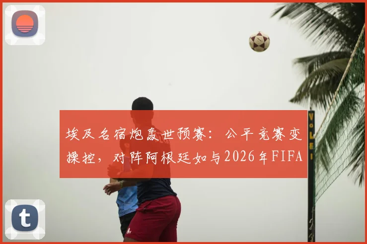 埃及名宿炮轰世预赛:公平竞赛变操控,对阵阿根廷如与2026年FIFA为敌,争议判罚全解析
