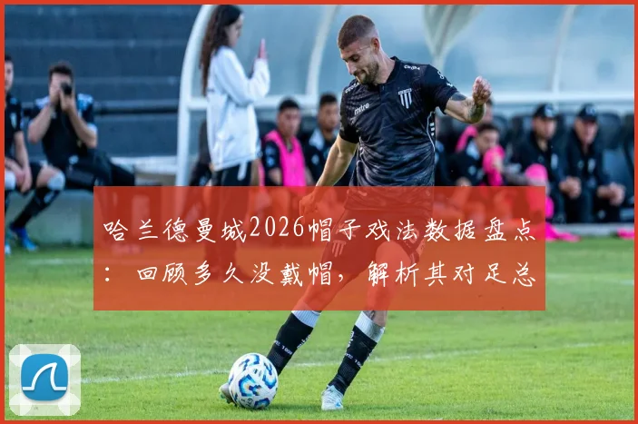 哈兰德曼城2026帽子戏法数据盘点：回顾多久没戴帽，解析其对足总杯再夺冠期望