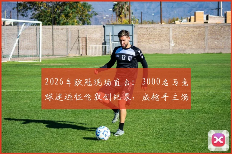 2026年欧冠现场直击：3000名马竞球迷远征伦敦创纪录，成枪手主场最大客场球迷团