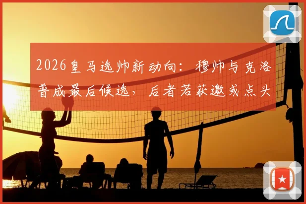 2026皇马选帅新动向：穆帅与克洛普成最后候选，后者若获邀或点头加盟