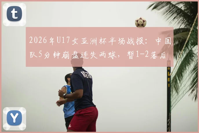 2026年U17女亚洲杯半场战报：中国队5分钟崩盘连失两球，暂1-2落后朝鲜队，晋级前景蒙上阴影