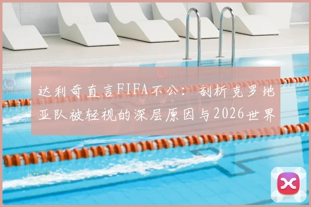 达利奇直言FIFA不公：剖析克罗地亚队被轻视的深层原因与2026世界杯前景