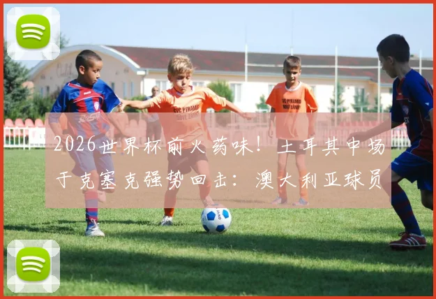 2026世界杯前火药味！土耳其中场于克塞克强势回击：澳大利亚球员嘲讽我们缺经验很可笑