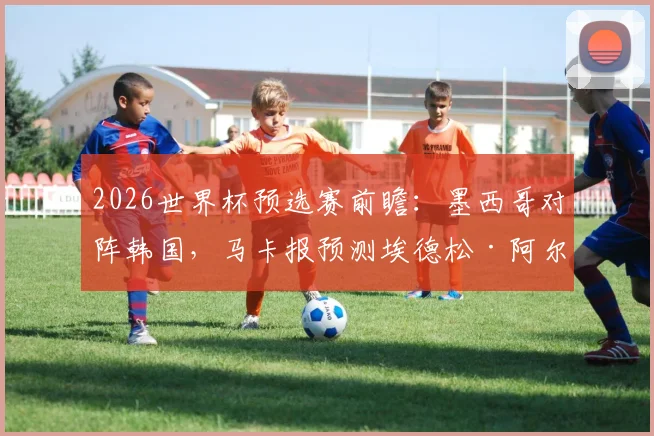2026世界杯预选赛前瞻：墨西哥对阵韩国，马卡报预测埃德松·阿尔瓦雷斯可能出任中卫引发关注