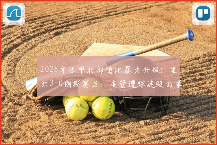 2026年法甲北部德比暴力升级：里尔3-0朗斯赛后，高管遭球迷殴打事件全解析与后续处罚追踪