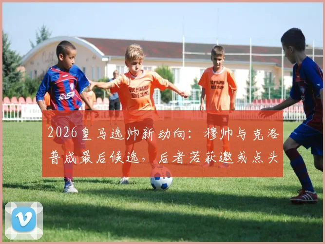 2026皇马选帅新动向：穆帅与克洛普成最后候选，后者若获邀或点头加盟