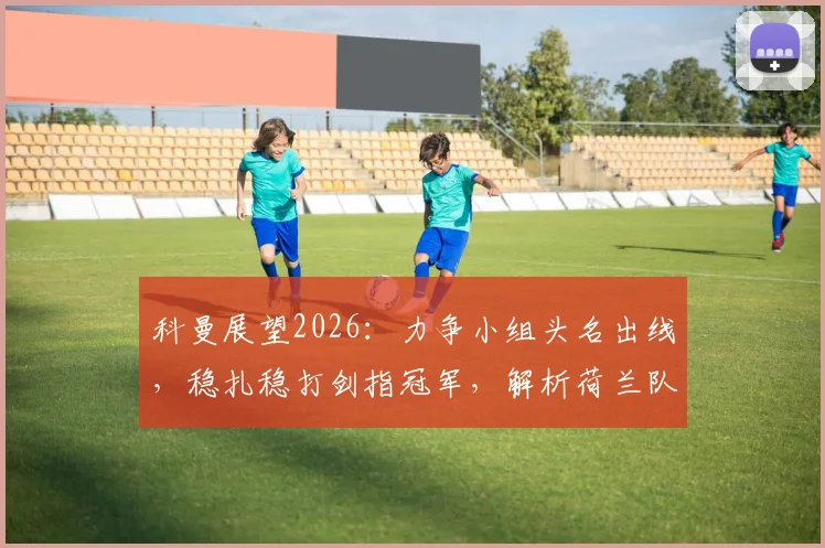科曼展望2026:力争小组头名出线,稳扎稳打剑指冠军,解析荷兰队欧洲杯征程与关键策略