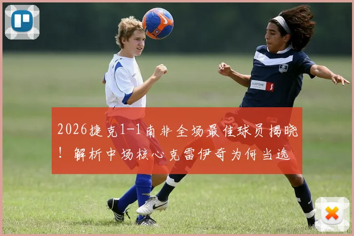 2026捷克1-1南非全场最佳球员揭晓！解析中场核心克雷伊奇为何当选官方最佳