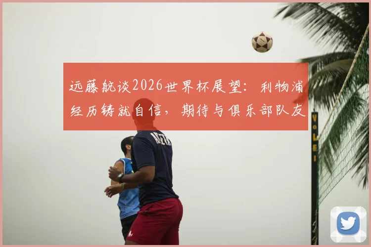 远藤航谈2026世界杯展望:利物浦经历铸就自信,期待与俱乐部队友的顶级较量