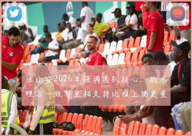 法比安2026年强调团队核心：战术理念一致与互相支持比谁上场更重要，解析强队凝聚力关键