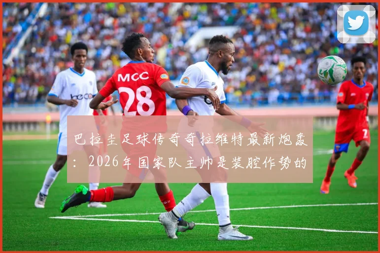 巴拉圭足球传奇奇拉维特最新炮轰:2026年国家队主帅是装腔作势的骗子,直言其卖狗皮膏药