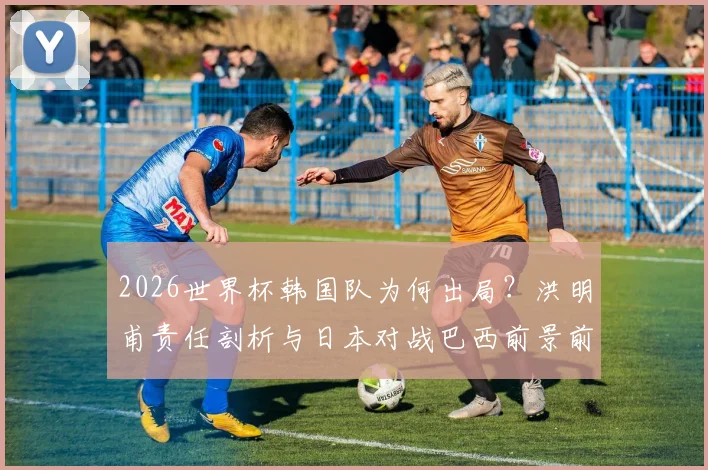 2026世界杯韩国队为何出局？洪明甫责任剖析与日本对战巴西前景前瞻