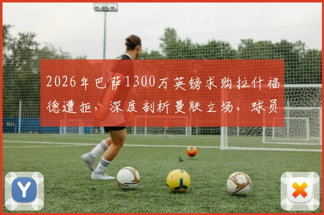 2026年巴萨1300万英镑求购拉什福德遭拒,深度剖析曼联立场、球员未来及转会市场博弈