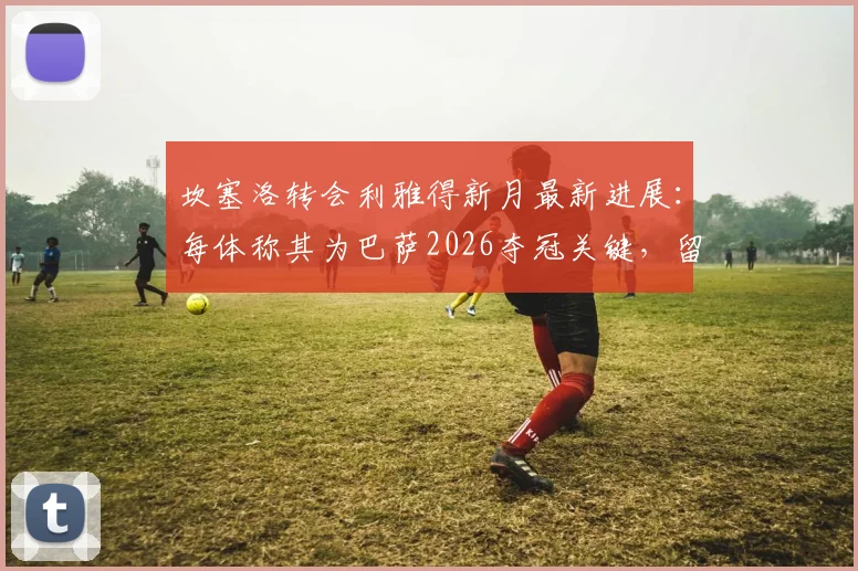 坎塞洛转会利雅得新月最新进展:每体称其为巴萨2026夺冠关键,留队障碍分析