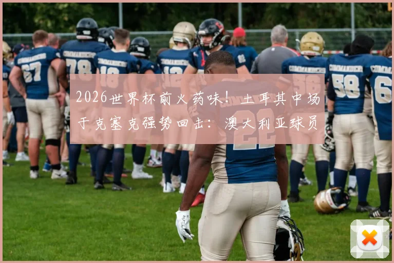 2026世界杯前火药味！土耳其中场于克塞克强势回击：澳大利亚球员嘲讽我们缺经验很可笑