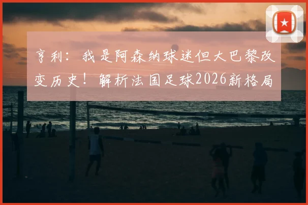 亨利:我是阿森纳球迷但大巴黎改变历史!解析法国足球2026新格局