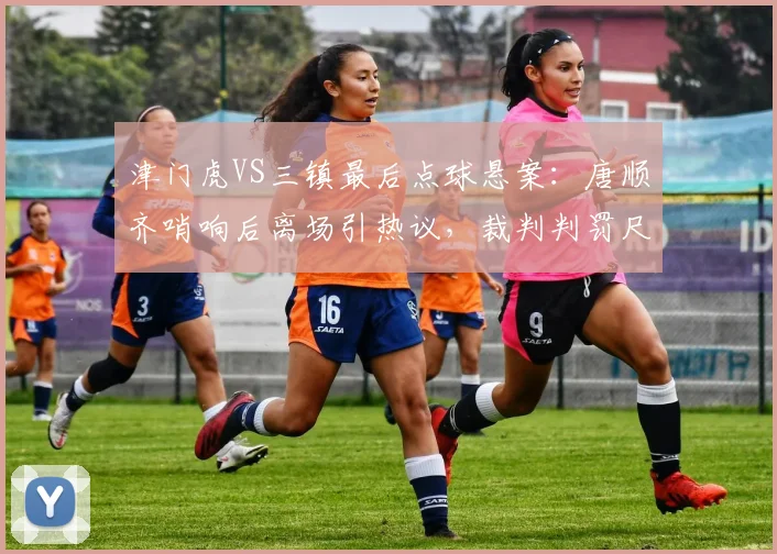 津门虎VS三镇最后点球悬案:唐顺齐哨响后离场引热议,裁判判罚尺度再遭拷问