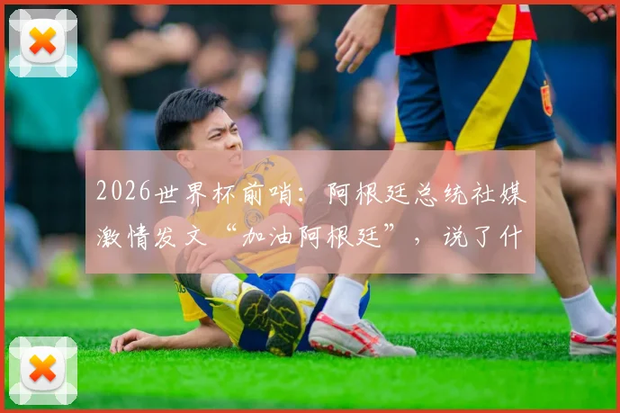 2026世界杯前哨:阿根廷总统社媒激情发文“加油阿根廷”,说了什么?球迷反应热烈
