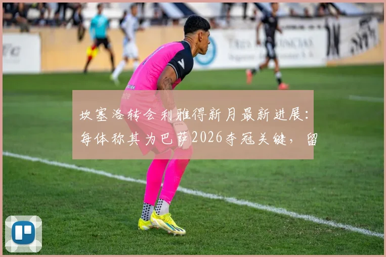 坎塞洛转会利雅得新月最新进展：每体称其为巴萨2026夺冠关键，留队障碍分析