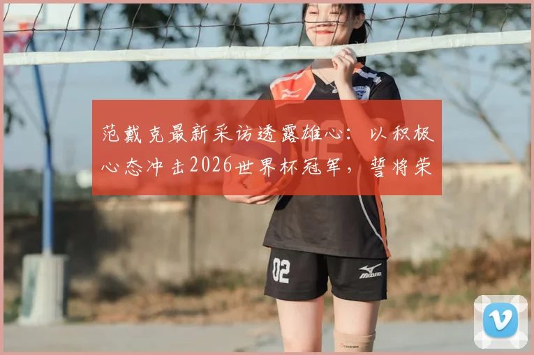 范戴克最新采访透露雄心：以积极心态冲击2026世界杯冠军，誓将荣誉带回荷兰