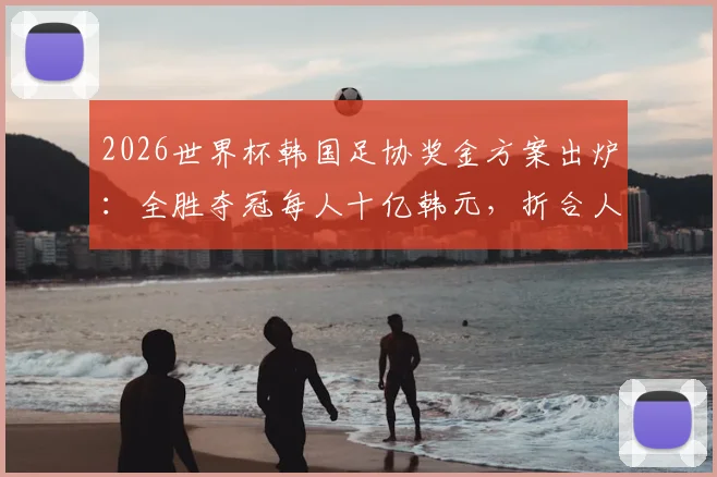 2026世界杯韩国足协奖金方案出炉：全胜夺冠每人十亿韩元，折合人民币及发放标准详解