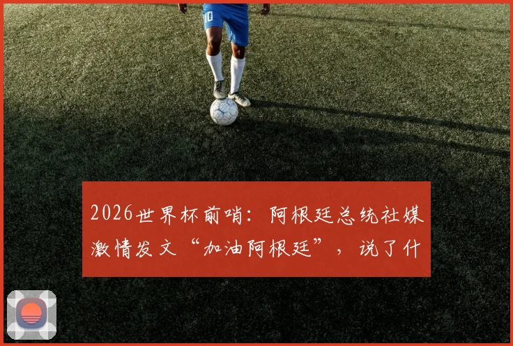 2026世界杯前哨:阿根廷总统社媒激情发文“加油阿根廷”,说了什么?球迷反应热烈