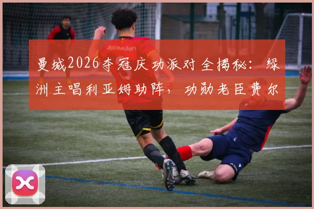 曼城2026夺冠庆功派对全揭秘：绿洲主唱利亚姆助阵，功勋老臣费尔南迪尼奥惊喜回归现场