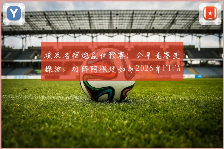 埃及名宿炮轰世预赛：公平竞赛变操控，对阵阿根廷如与2026年FIFA为敌，争议判罚全解析