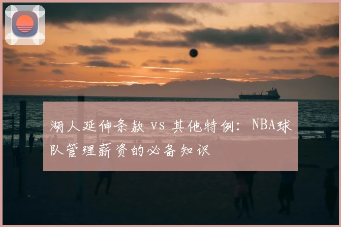 湖人延伸条款 vs 其他特例:NBA球队管理薪资的必备知识