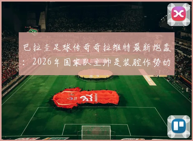 巴拉圭足球传奇奇拉维特最新炮轰：2026年国家队主帅是装腔作势的骗子，直言其卖狗皮膏药