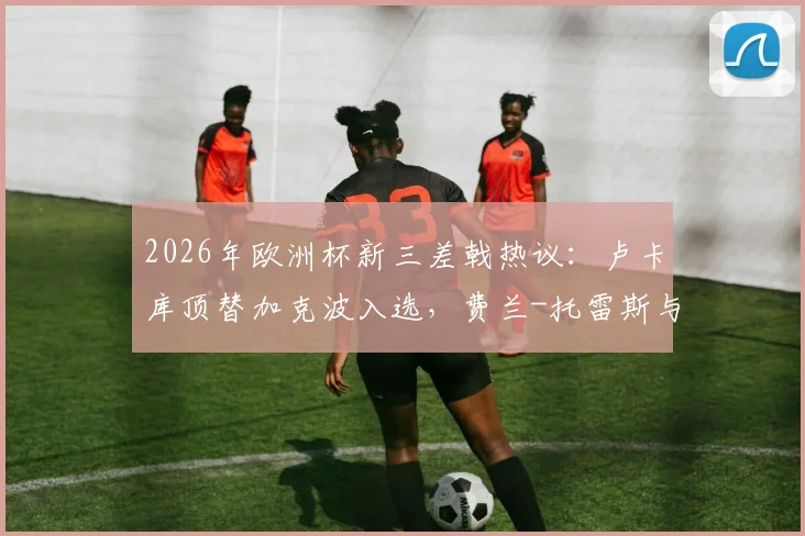 2026年欧洲杯新三差戟热议：卢卡库顶替加克波入选，费兰-托雷斯与萨内持续低迷引争议