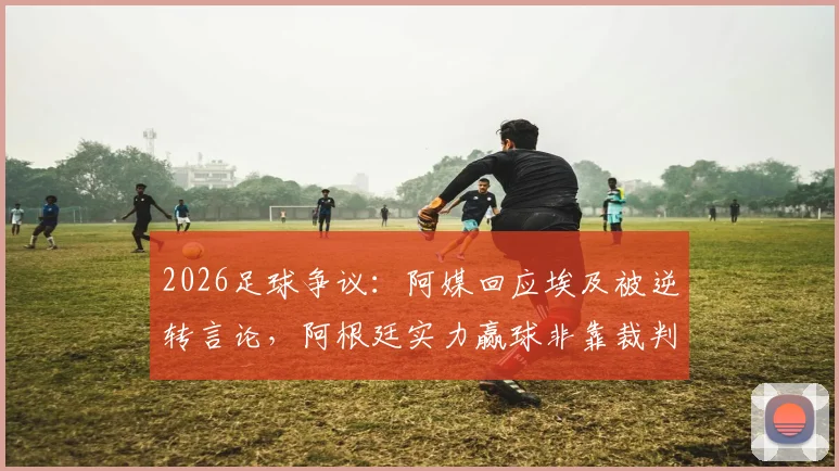 2026足球争议：阿媒回应埃及被逆转言论，阿根廷实力赢球非靠裁判，谁在掩盖尴尬？