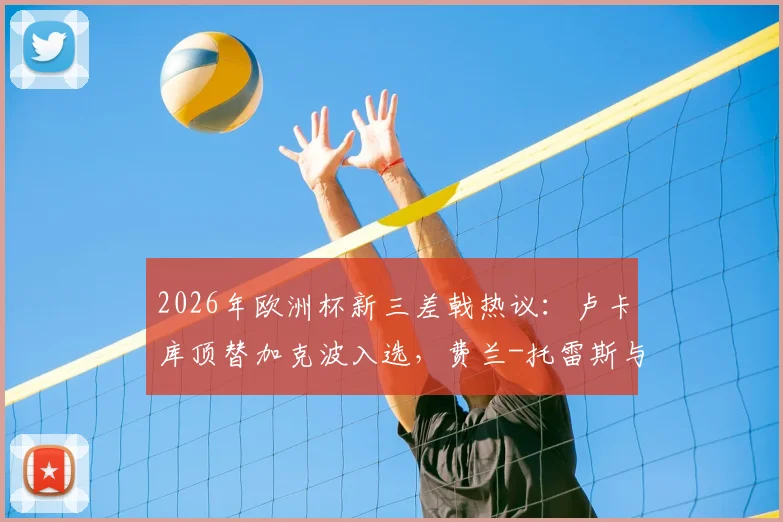 2026年欧洲杯新三差戟热议：卢卡库顶替加克波入选，费兰-托雷斯与萨内持续低迷引争议