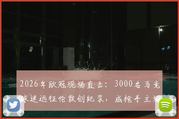 2026年欧冠现场直击:3000名马竞球迷远征伦敦创纪录,成枪手主场最大客场球迷团